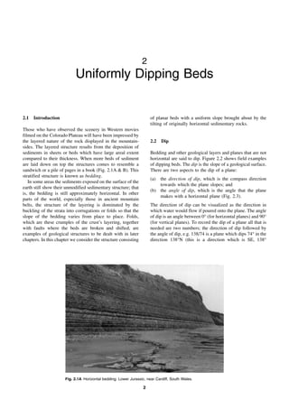 2
2
Uniformly Dipping Beds
2.1 Introduction
Those who have observed the scenery in Western movies
filmed on the Colorado Plateau will have been impressed by
the layered nature of the rock displayed in the mountain-
sides. The layered structure results from the deposition of
sediments in sheets or beds which have large areal extent
compared to their thickness. When more beds of sediment
are laid down on top the structures comes to resemble a
sandwich or a pile of pages in a book (Fig. 2.1A & B). This
stratified structure is known as bedding.
In some areas the sediments exposed on the surface of the
earth still show their unmodified sedimentary structure; that
is, the bedding is still approximately horizontal. In other
parts of the world, especially those in ancient mountain
belts, the structure of the layering is dominated by the
buckling of the strata into corrugations or folds so that the
slope of the bedding varies from place to place. Folds,
which are these crumples of the crust’s layering, together
with faults where the beds are broken and shifted, are
examples of geological structures to be dealt with in later
chapters. In this chapter we consider the structure consisting
of planar beds with a uniform slope brought about by the
tilting of originally horizontal sedimentary rocks.
2.2 Dip
Bedding and other geological layers and planes that are not
horizontal are said to dip. Figure 2.2 shows field examples
of dipping beds. The dip is the slope of a geological surface.
There are two aspects to the dip of a plane:
(a) the direction of dip, which is the compass direction
towards which the plane slopes; and
(b) the angle of dip, which is the angle that the plane
makes with a horizontal plane (Fig. 2.3).
The direction of dip can be visualized as the direction in
which water would flow if poured onto the plane. The angle
of dip is an angle between 0° (for horizontal planes) and 90°
(for vertical planes). To record the dip of a plane all that is
needed are two numbers; the direction of dip followed by
the angle of dip, e.g. 138/74 is a plane which dips 74° in the
direction 138°N (this is a direction which is SE, 138°
Fig. 2.1A Horizontal bedding: Lower Jurassic, near Cardiff, South Wales.
 