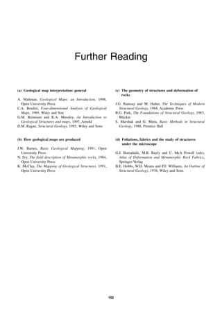102
Further Reading
(a) Geological map interpretation: general
A. Maltman, Geological Maps: an Introduction, 1998,
Open University Press
C.A. Boulter, Four-dimensional Analysis of Geological
Maps, 1989, Wiley and Son
G.M. Bennison and K.A. Moseley, An Introduction to
Geological Structures and maps, 1997, Arnold
D.M. Ragan, Structural Geology, 1985, Wiley and Sons
(b) How geological maps are produced
J.W. Barnes, Basic Geological Mapping, 1991, Open
University Press
N. Fry, The field description of Metamorphic rocks, 1984,
Open University Press
K. McClay, The Mapping of Geological Structures, 1991,
Open University Press
(c) The geometry of structures and deformation of
rocks
J.G. Ramsay and M. Huber, The Techniques of Modern
Structural Geology, 1984, Academic Press
R.G. Park, The Foundations of Structural Geology, 1983,
Blackie
S. Marshak and G. Mitra, Basic Methods in Structural
Geology, 1988, Prentice Hall
(d) Foliations, fabrics and the study of structures
under the microscope
G.J. Borradaile, M.B. Bayly and C. McA Powell (eds),
Atlas of Deformation and Metamorphic Rock Fabrics,
Springer-Verlag
B.E. Hobbs, W.D. Means and P.F. Williams, An Outline of
Structural Geology, 1976, Wiley and Sons
 