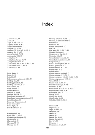 103
Index
Accordion fold, 33
Andes, 29
Angle of dip, 2, 13, 16
Anglesey, Wales, 3, 96
Angular unconformity, 77
Anticline, 32, 47, 99
Antiform, 32, 38,42, 47, 49, 97, 99
Apparent dip, 5, 9, 17
Assynt Scotland, 79, 92
Asymmetrical fold, 33
Axial plane, 95
Axial plane cleavage, 95, 98
Axial plane foliation, 97
Axial surface, 30, 31, 33, 34, 42, 53, 95
Axial surface trace, 41, 42, 46
Axial trace, 41, 49
Barry, Wales, 78
Basin, 35, 36
Batholith, 85
Bed thickness, variations in folds, 53
Bedding, 2, 3, 94
Bedding plane fault, 61
Bedding, horizontal, 2, 12
Beds, vertical, 12
Block diagram, 17
Bodmin Moor, 85
Borehole, 1, 60, 68
Borehole data, 24, 79
Boundaries, geological, 17
Boundaries, interpreting position of, 13
Bristol Coalfield, 80
Broadway, Worcestershire, 1
Bude, Cornwall, 67
Burial depth, 11
Bury St Edmunds, 24
Cambrian slate, 94
Canoe fold, 33, 35, 49
Carboniferous limestone, 50
Carnmenellis, 85
Chevron fold, 33
Cleavage, 94, 100
Cleavage fan, 95
Cleavage refraction, 95, 98
Cleavage, in relation to fold, 97
Clinometer, 4
Close fold, 33
Closure, direction of, 32
Coal, 28
Coal seam, 10, 22, 28, 73, 81
Compass-clinometer, 4
Components of slip, 64, 65
Concertina fold, 33
Concordant intrusions, 85, 86
Concordant sheet intrusions, 86
Conglomerate, 3
Contact metamorphism, 86, 88
Contact, geological, 6, 13
Contour interval, 9, 13, 37
Contour lines, 6, 8
Contour maps, 7
Contour patterns, v-shaped, 7
Contour spacing, 9, 13, 36, 37
Contours, structure, 7, 8, 10, 13, 14, 15, 34
Contours, topographic, 7, 10, 12
Core, of fold, 32
Country rock, 85, 86, 87
Crenulation cleavage, 95, 96
Crest line, 36, 44
Cross section, 8, 9, 10, 15, 29, 38, 42
Cross-sections, scales of, 8
Culmination fold, 33
Cupola, 85, 87
Cut-off line, 60, 61
Cut-off point, 60, 61
Cylindrical fold, 29, 30, 36
Dartmoor, 85
Depression, 33
Depth of burial, 11
Derbyshire, 49
Devon, 80
Dextral, 62
Dextral slip, 65, 66
Dextral slip fault, 66
Dip, 2, 9, 53
Dip angle, 13
Dip direction, 4, 5, 8, 17
 