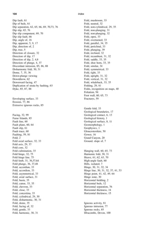 Index
104
Dip fault, 61
Dip of beds, 61
Dip separation, 62, 65, 66, 69, 70,73, 76
Dip slip, 65, 76
Dip slip component, 69, 70
Dip slip fault, 66
Dip, angle of, 16
Dip, apparent, 5, 9, 17
Dip, direction of, 2
Dip, true, 5
Direction of closure, 32
Direction of dip, 17
Direction of dip, 2, 4,8
Direction of plunge, 4, 37
Discordant intrusion, 85, 86, 88
Disharmonic fold, 30, 31
Dome, 7, 35, 36
Down-plunge viewing
Downthrow, 62
Downward facing, 47
Duplication of strata by faulting, 63
Dyke, 85, 87, 88
Enveloping surface, 33
Erosion, 77, 86
Extrusive igneous rocks, 85
Facing, 32, 99
Farne Islands, 85
Fault line, 60
Fault plane, 60, 64
Fault slip, 61
Fault trace, 60
Faulting, 59, 81
Fold, 2
Fold axial surface, 32, 33
Fold axis, 29, 37
Fold core, 32
Fold culmination, 33
Fold hinge, 32, 75
Fold hinge line, 75
Fold limb, 31, 36,37,64
Fold plunge, 36, 37,48
Fold, accordian, 33
Fold, accordion, 33
Fold, asymmetrical, 33
Fold, axial surface, 31
Fold, basin, 35
Fold, canoe, 33, 35
Fold, chevron, 33
Fold, close, 33
Fold, concertina, 33
Fold, cylindrical, 29, 30
Fold, disharmonic, 30, 31
Fold, dome, 35
Fold, facing of, 32
Fold, gentle, 33
Fold, harmonic, 30, 31
Fold, mushroom, 33
Fold, neutral, 32
Fold, non-cylindrical, 29, 35
Fold, non-plunging, 31
Fold, non-plunging, 32
Fold, open, 33
Fold, overturned, 33
Fold, parallel, 34, 35
Fold, periclinal, 33
Fold, plunging, 39
Fold, reclined, 32
Fold, recumbent, 31, 32
Fold, saddle, 33, 35
Fold, shoe horn, 33, 35
Fold, similar, 34
Fold, symmetrical, 33
Fold, tight, 33
Fold, upright, 31, 32
Fold, vertical, 31, 32
Fold, whaleback, 33, 35
Folding, 29, 81
Folds, recognition on maps, 40
Foliation, 94
Foot wall, 60, 65, 73
Fractures, 59
Gentle fold, 33
Geological boundaries, 17
Geological contact, 6, 13
Geological history, 1
Geological surface, 8, 11
Geomorphology, 1
Geophysics, 1
Gloucestershire, 50
Gower, 16
Grand Canyon, 20
Ground, slope of, 7
Hanging wall, 60, 65, 73
Harmonic fold, 30, 31
Heave, 61, 62, 63, 70
High-angle fault, 60
Hills, isolated, 7
Hinge, 30, 31, 32, 34
Hinge line, 30, 31, 32, 37, 41, 53
Hinge point, 41, 42, 49, 64
Hinge zone, 30
Horizontal bedding, 2
Horizontal beds, 12
Horizontal separation, 76
Horizontal thickness, 14
Horizontal thickness, 15
Igneous activity, 81
Igneous intrusion, 77
Igneous rocks, 85
Ilfracombe, Devon, 100
 