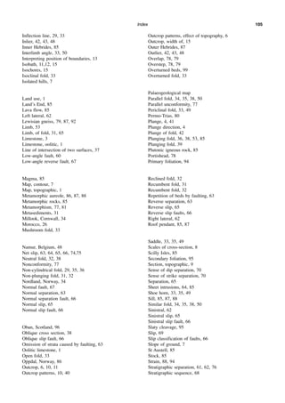Index 105
Inflection line, 29, 33
Inlier, 42, 43, 48
Inner Hebrides, 85
Interlimb angle, 33, 50
Interpreting position of boundaries, 13
Isobath, 11,12, 15
Isochores, 15
Isoclinal fold, 33
Isolated hills, 7
Land use, 1
Land’s End, 85
Lava flow, 85
Left lateral, 62
Lewisian gneiss, 79, 87, 92
Limb, 53
Limb, of fold, 31, 65
Limestone, 3
Limestone, oolitic, 1
Line of intersection of two surfaces, 37
Low-angle fault, 60
Low-angle reverse fault, 67
Magma, 85
Map, contour, 7
Map, topographic, 1
Metamorphic aureole, 86, 87, 88
Metamorphic rocks, 85
Metamorphism, 77, 81
Metasediments, 31
Millook, Cornwall, 34
Morocco, 26
Mushroom fold, 33
Namur, Belgium, 48
Net slip, 63, 64, 65, 66, 74,75
Neutral fold, 32, 38
Nonconformity, 77
Non-cylindrical fold, 29, 35, 36
Non-plunging fold, 31, 32
Nordland, Norway, 34
Normal fault, 67
Normal separation, 63
Normal separation fault, 66
Normal slip, 65
Normal slip fault, 66
Oban, Scotland, 96
Oblique cross section, 38
Oblique slip fault, 66
Omission of strata caused by faulting, 63
Oolitic limestone, 1
Open fold, 33
Oppdal, Norway, 86
Outcrop, 6, 10, 11
Outcrop patterns, 10, 40
Outcrop patterns, effect of topography, 6
Outcrop, width of, 15
Outer Hebrides, 87
Outlier, 42, 43, 48
Overlap, 78, 79
Overstep, 78, 79
Overturned beds, 99
Overturned fold, 33
Palaeogeological map
Parallel fold, 34, 35, 38, 50
Parallel unconformity, 77
Periclinal fold, 33, 49
Permo-Trias, 80
Plunge, 4, 41
Plunge direction, 4
Plunge of fold, 42
Plunging fold, 36, 38, 53, 85
Plunging fold, 39
Plutonic igneous rock, 85
Portishead, 78
Primary foliation, 94
Reclined fold, 32
Recumbent fold, 31
Recumbent fold, 32
Repetition of beds by faulting, 63
Reverse separation, 63
Reverse slip, 65
Reverse slip faults, 66
Right lateral, 62
Roof pendant, 85, 87
Saddle, 33, 35, 49
Scales of cross-section, 8
Scilly Isles, 85
Secondary foliation, 95
Section, topographic, 9
Sense of dip separation, 70
Sense of strike separation, 70
Separation, 65
Sheet intrusions, 64, 85
Shoe horn, 33, 35, 49
Sill, 85, 87, 88
Similar fold, 34, 35, 38, 50
Sinistral, 62
Sinistral slip, 65
Sinistral slip fault, 66
Slaty cleavage, 95
Slip, 69
Slip classification of faults, 66
Slope of ground, 7
St Austell, 85
Stock, 85
Strain, 88, 94
Stratigraphic separation, 61, 62, 76
Stratigraphic sequence, 68
 