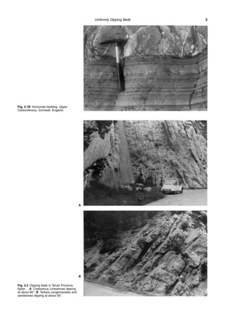 Uniformly Dipping Beds 3
Fig. 2.1B Horizontal bedding: Upper
Carboniferous, Cornwall, England
Fig. 2.2 Dipping beds in Teruel Province,
Spain. A: Cretaceous Limestones dipping
at about 80°. B: Tertiary conglomerates and
sandstones dipping at about 50°.
A
B
 