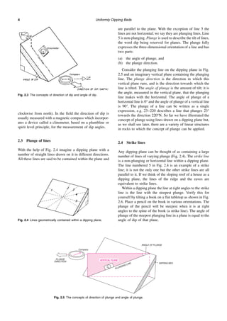 PLUNGE
DIRECTION
Compass
ANGLE OF PLUNGE
DIPPING BED
PLUNGING LINE
VERTICAL PLANE
Uniformly Dipping Beds
4
clockwise from north). In the field the direction of dip is
usually measured with a magnetic compass which incorpor-
ates a device called a clinometer, based on a plumbline or
spirit level principle, for the measurement of dip angles.
2.3 Plunge of lines
With the help of Fig. 2.4 imagine a dipping plane with a
number of straight lines drawn on it in different directions.
All these lines are said to be contained within the plane and
are parallel to the plane. With the exception of line 5 the
lines are not horizontal; we say they are plunging lines. Line
5 is non-plunging. Plunge is used to describe the tilt of lines,
the word dip being reserved for planes. The plunge fully
expresses the three-dimensional orientation of a line and has
two parts:
(a) the angle of plunge, and
(b) the plunge direction.
Consider the plunging line on the dipping plane in Fig.
2.5 and an imaginary vertical plane containing the plunging
line. The plunge direction is the direction in which this
vertical plane runs, and is the direction towards which the
line is tilted. The angle of plunge is the amount of tilt; it is
the angle, measured in the vertical plane, that the plunging
line makes with the horizontal. The angle of plunge of a
horizontal line is 0° and the angle of plunge of a vertical line
is 90°. The plunge of a line can be written as a single
expression, e.g. 23–220 describes a line that plunges 23°
towards the direction 220°N. So far we have illustrated the
concept of plunge using lines drawn on a dipping plane but,
as we shall see later, there are a variety of linear structures
in rocks to which the concept of plunge can be applied.
2.4 Strike lines
Any dipping plane can be thought of as containing a large
number of lines of varying plunge (Fig. 2.4). The strike line
is a non-plunging or horizontal line within a dipping plane.
The line numbered 5 in Fig. 2.4 is an example of a strike
line; it is not the only one but the other strike lines are all
parallel to it. If we think of the sloping roof of a house as a
dipping plane, the lines of the ridge and the eaves are
equivalent to strike lines.
Within a dipping plane the line at right angles to the strike
line is the line with the steepest plunge. Verify this for
yourself by tilting a book on a flat tabletop as shown in Fig.
2.6. Place a pencil on the book in various orientations. The
plunge of the pencil will be steepest when it is at right
angles to the spine of the book (a strike line). The angle of
plunge of the steepest plunging line in a plane is equal to the
angle of dip of that plane.
Fig. 2.3 The concepts of direction of dip and angle of dip.
Fig. 2.4 Lines geometrically contained within a dipping plane.
Fig. 2.5 The concepts of direction of plunge and angle of plunge.
 