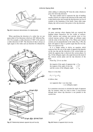 Uniformly Dipping Beds 5
When specifying the direction of a strike line we can
quote either of two directions which are 180° different (Fig.
2.6). For example, a strike direction of 060° is the same as
a strike direction of 240°. The direction of dip is always at
right angles to the strike and can therefore be obtained by
either adding or subtracting 90° from the strike whichever
gives the down-dip direction.
The map symbol used to represent the dip of bedding
usually consists of a stripe in the direction of the strike with
a short dash on the side towards the dip direction (see list of
symbols at the beginning of the book). Some older maps
display dip with an arrow that points in the dip direction.
2.5 Apparent dip
At many outcrops where dipping beds are exposed the
bedding planes themselves are not visible as surfaces.
Cliffs, quarries and cuttings may provide more or less
vertical outcrop surfaces which make an arbitrary angle
with the strike of the beds (Fig. 2.7A). When such vertical
sections are not perpendicular to the strike (Fig. 2.7B), the
beds will appear to dip at a gentler angle than the true dip.
This is an apparent dip.
It is a simple matter to derive an equation which
expresses how the size of the angle of apparent dip depends
on the true dip and the direction of the vertical plane on
which the apparent dip is observed (the section plane). In
Fig. 2.8 the obliquity angle is the angle between the trend of
the vertical section plane and the dip direction of the
beds.
From Fig. 2.8 we see that:
the tangent of the angle of apparent dip = p/q,
the tangent of the angle of true dip = p/r
and the cosine of the obliquity angle = r/q.
Since it is true that:
p/r ⫻ r/q = p/q
it follows that:
tan (apparent dip) = tan (true dip)
冤 cos (obliquity angle)
It is sometimes necessary to calculate the angle of apparent
dip, for instance when we want to draw a cross-section
through beds whose dip direction is not parallel to the
section line.
Fig. 2.6 A classroom demonstration of a dipping plane.
Fig. 2.7 Relationship between apparent dip and true dip. Fig. 2.8 Relation of apparent dip to true dip.
 