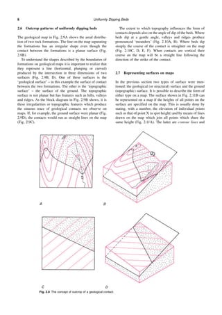 Uniformly Dipping Beds
6
2.6 Outcrop patterns of uniformly dipping beds
The geological map in Fig. 2.9A shows the areal distribu-
tion of two rock formations. The line on the map separating
the formations has an irregular shape even though the
contact between the formations is a planar surface (Fig.
2.9B).
To understand the shapes described by the boundaries of
formations on geological maps it is important to realize that
they represent a line (horizontal, plunging or curved)
produced by the intersection in three dimensions of two
surfaces (Fig. 2.9B, D). One of these surfaces is the
‘geological surface’ – in this example the surface of contact
between the two formations. The other is the ‘topographic
surface’ – the surface of the ground. The topographic
surface is not planar but has features such as hills, valleys
and ridges. As the block diagram in Fig. 2.9B shows, it is
these irregularities or topographic features which produce
the sinuous trace of geological contacts we observe on
maps. If, for example, the ground surface were planar (Fig.
2.9D), the contacts would run as straight lines on the map
(Fig. 2.9C).
The extent to which topography influences the form of
contacts depends also on the angle of dip of the beds. Where
beds dip at a gentle angle, valleys and ridges produce
pronounced ‘meanders’ (Fig. 2.10A, B). Where beds dip
steeply the course of the contact is straighter on the map
(Fig. 2.10C, D, E, F). When contacts are vertical their
course on the map will be a straight line following the
direction of the strike of the contact.
2.7 Representing surfaces on maps
In the previous section two types of surface were men-
tioned: the geological (or structural) surface and the ground
(topographic) surface. It is possible to describe the form of
either type on a map. The surface shown in Fig. 2.11B can
be represented on a map if the heights of all points on the
surface are specified on the map. This is usually done by
stating, with a number, the elevation of individual points
such as that of point X (a spot height) and by means of lines
drawn on the map which join all points which share the
same height (Fig. 2.11A). The latter are contour lines and
Fig. 2.9 The concept of outcrop of a geological contact.
 