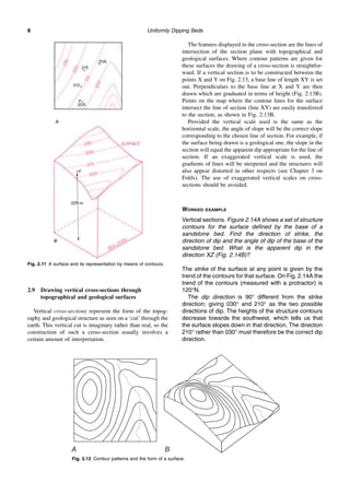 Uniformly Dipping Beds
8
2.9 Drawing vertical cross-sections through
topographical and geological surfaces
Vertical cross-sections represent the form of the topog-
raphy and geological structure as seen on a ‘cut’ through the
earth. This vertical cut is imaginary rather than real, so the
construction of such a cross-section usually involves a
certain amount of interpretation.
The features displayed in the cross-section are the lines of
intersection of the section plane with topographical and
geological surfaces. Where contour patterns are given for
these surfaces the drawing of a cross-section is straightfor-
ward. If a vertical section is to be constructed between the
points X and Y on Fig. 2.13, a base line of length XY is set
out. Perpendiculars to the base line at X and Y are then
drawn which are graduated in terms of height (Fig. 2.13B).
Points on the map where the contour lines for the surface
intersect the line of section (line XY) are easily transferred
to the section, as shown in Fig. 2.13B.
Provided the vertical scale used is the same as the
horizontal scale, the angle of slope will be the correct slope
corresponding to the chosen line of section. For example, if
the surface being drawn is a geological one, the slope in the
section will equal the apparent dip appropriate for the line of
section. If an exaggerated vertical scale is used, the
gradients of lines will be steepened and the structures will
also appear distorted in other respects (see Chapter 3 on
Folds). The use of exaggerated vertical scales on cross-
sections should be avoided.
WORKED EXAMPLE
Vertical sections. Figure 2.14A shows a set of structure
contours for the surface defined by the base of a
sandstone bed. Find the direction of strike, the
direction of dip and the angle of dip of the base of the
sandstone bed. What is the apparent dip in the
direction XZ (Fig. 2.14B)?
The strike of the surface at any point is given by the
trend of the contours for that surface. On Fig. 2.14A the
trend of the contours (measured with a protractor) is
120°N.
The dip direction is 90° different from the strike
direction; giving 030° and 210° as the two possible
directions of dip. The heights of the structure contours
decrease towards the southwest, which tells us that
the surface slopes down in that direction. The direction
210° rather than 030° must therefore be the correct dip
direction.
Fig. 2.11 A surface and its representation by means of contours.
Fig. 2.12 Contour patterns and the form of a surface.
 