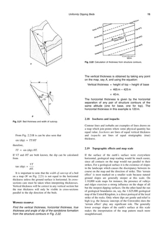Uniformly Dipping Beds 15
From Fig. 2.21B is can be also seen that
sin (dip) = TT/HT
therefore,
TT = sin (dip) HT.
If VT and HT are both known, the dip can be calculated
from
tan (dip) =
VT
HT.
It is important to note that the width of outcrop of a bed
on a map (W on Fig. 2.21) is not equal to the horizontal
thickness unless the ground surface is horizontal. In cross-
sections care must be taken when interpreting thicknesses.
Vertical thickness will be correct in any vertical section but
the true thickness will only be visible in cross-sections
parallel to the dip direction of the beds.
WORKED EXAMPLE
Find the vertical thickness, horizontal thickness, true
thickness and angle of dip of the sandstone formation
from the structure contours in Fig. 2.22.
The vertical thickness is obtained by taking any point
on the map, say A, and using the equation:
Vertical thickness = height of top – height of base
= 465 m – 425 m
= 40 m.
The horizontal thickness is given by the horizontal
separation of any pair of structure contours of the
same altitude (one for base, one for top). The
horizontal thickness in this example is 120 m.
2.18 Isochores and isopachs
Contour lines and isobaths are examples of lines drawn on
a map which join points where some physical quantity has
equal value. Isochores are lines of equal vertical thickness
and isopachs are lines of equal stratigraphic (true)
thickness.
2.19 Topographic effects and map scale
If the surface of the earth’s surface were everywhere
horizontal, geological map reading would be much easier,
since all contacts on the map would run parallel to their
strikes. For a geological surface it is the existence of slopes
in the landscape which causes the discrepancy between its
course on the map and the direction of strike. This ‘terrain
effect’ is most marked on a smaller scale because natural
ground slopes are generally steeper at this scale. On
1:10,000 scale maps for instance, the presence of valleys
and ridges exercises a strong influence on the shape of all
but the steepest dipping surfaces. On the other hand the run
of geological boundaries on, say, the 1:625,000 geological
map of the United Kingdom, is a direct portrayal of the local
strike of the rocks. Only where dips are gentle and relief is
high (e.g. the Jurassic outcrops of the Cotswolds) does the
‘terrain effect’ play any significant role. The generally
lower average slopes of the earth’s surface at this scale
makes the interpretation of the map pattern much more
straightforward.
Fig. 2.21 Bed thickness and width of outcrop.
Fig. 2.22 Calculation of thickness from structure contours.
 
