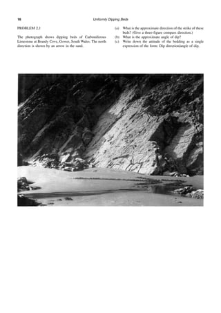 Uniformly Dipping Beds
16
PROBLEM 2.1
The photograph shows dipping beds of Carboniferous
Limestone at Brandy Cove, Gower, South Wales. The north
direction is shown by an arrow in the sand.
(a) What is the approximate direction of the strike of these
beds? (Give a three-figure compass direction.)
(b) What is the approximate angle of dip?
(c) Write down the attitude of the bedding as a single
expression of the form: Dip direction/angle of dip.
 