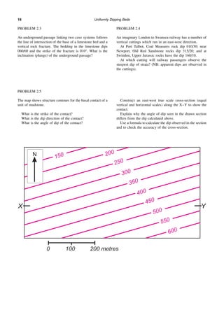 Uniformly Dipping Beds
18
PROBLEM 2.3
An underground passage linking two cave systems follows
the line of intersection of the base of a limestone bed and a
vertical rock fracture. The bedding in the limestone dips
060/60 and the strike of the fracture is 010°. What is the
inclination (plunge) of the underground passage?
PROBLEM 2.4
An imaginary London to Swansea railway has a number of
vertical cuttings which run in an east-west direction.
At Port Talbot, Coal Measures rock dip 010/30; near
Newport, Old Red Sandstone rocks dip 315/20; and at
Swindon, Upper Jurassic rocks have the dip 160/10.
At which cutting will railway passengers observe the
steepest dip of strata? (NB: apparent dips are observed in
the cuttings).
PROBLEM 2.5
The map shows structure contours for the basal contact of a
unit of mudstone.
What is the strike of the contact?
What is the dip direction of the contact?
What is the angle of dip of the contact?
Construct an east-west true scale cross-section (equal
vertical and horizontal scales) along the X–Y to show the
contact.
Explain why the angle of dip seen in the drawn section
differs from the dip calculated above.
Use a formula to calculate the dip observed in the section
and to check the accuracy of the cross-section.
 
