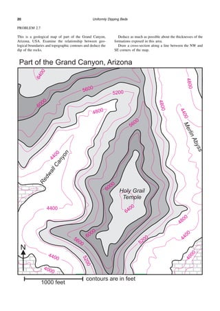 Uniformly Dipping Beds
20
PROBLEM 2.7
This is a geological map of part of the Grand Canyon,
Arizona, USA. Examine the relationship between geo-
logical boundaries and topographic contours and deduce the
dip of the rocks.
Deduce as much as possible about the thicknesses of the
formations exposed in this area.
Draw a cross-section along a line between the NW and
SE corners of the map.
 