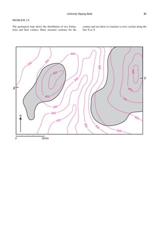 Uniformly Dipping Beds 21
PROBLEM 2.8
The geological map shows the distribution of two forma-
tions and their contact. Draw structure contours for the
contact and use these to construct a cross section along the
line X to Y.
 