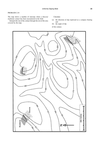 Uniformly Dipping Beds 23
PROBLEM 2.10
The map shows a number of outcrops where a breccia/
mudstone contact has been encountered in the field.
Interpret the run of the contact through the rest of the area
covered by the map.
Calculate:
(a) the direction of dip expressed as a compass bearing
and
(b) the angle of dip
of the contact.
 