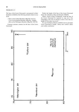 Uniformly Dipping Beds
24
PROBLEM 2.11
The base of the Lower Greensand is encountered in three
boreholes in Suffolk at the following attitudes relative to sea
level:
–150 m at the Culford Borehole (Map Ref. 831711)
–75 m at the Kentford Borehole (Map Ref. 702684)
–60 m at the Worlington Borehole (Map Ref. 699738)
Construct structure contours for the base of the Lower
Greensand.
Predict the height of the base of the Lower Greensand
below the Cathedral at Bury St Edmunds (856650).
Where, closest to Bury St Edmunds, would the base of
the Lower Greensand be expected to crop out if the
topography in the area of outcrop is more or less flat at a
height of 50 m above sea level?
If a new borehole at Barrow (755635) were to encounter
Lower Greensand at height –100 m, how would it affect
your earlier conclusions.
 