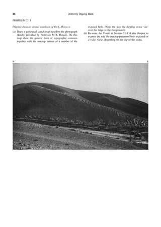 Uniformly Dipping Beds
26
PROBLEM 2.13
Dipping Jurassic strata, southeast of Rich, Morocco
(a) Draw a geological sketch map based on the photograph
(kindly provided by Professor M. R. House). On this
map show the general form of topographic contours
together with the outcrop pattern of a number of the
exposed beds. (Note the way the dipping strata ‘vee’
over the ridge in the foreground.)
(b) Re-write the V-rule in Section 2.14 of this chapter to
express the way the outcrop pattern of beds exposed on
a ridge varies depending on the dip of the strata.
N S
 
