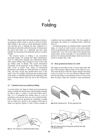 29
3
Folding
The previous chapter dealt with planar geological surfaces.
A geological surface which is curved is said to be folded.
Most folding is the result of crustal deformation whereby
rock layering such as bedding has been subjected to a
shortening in a direction within the layering. To demonstrate
this place both hands on a tablecloth and draw them
together; the shortening of the tablecloth results in a number
of folds.
The structure known as folding is not everywhere
developed equally. For example the Upper Carboniferous
rocks of southwestern England and southernmost Wales
show intense folding when compared to rocks of the same
age further north in Britain. The crustal deformation
responsible for the production of this folding was clearly
more severe in certain areas. Zones of concentrated
deformation and folding are called fold belts or mountain
belts, and these occupy long parallel-sided tracts of the
earth’s crust. For example, the present-day mountain chain
of the Andes is a fold belt produced by the shortening of the
rocks of South America since the end of the Cretaceous
times.
3.1 Cylindrical and non-cylindrical folding
A curved surface, the shape of which can be generated by
taking a straight line and moving it whilst keeping it parallel
to itself in space, is called a cylindrically folded surface
(Fig. 3.1). A corrugated iron roofing sheet or a row of
greenhouse roofs has the form of a set of cylindrical folds.
Folds which cannot be generated by translating a straight
line are called non-cylindrical. An example of this type of
shape is an egg-tray. Figures 3.2 and 3.4 show examples of
cylindrical and non-cylindrical folds. The line capable of
‘generating’ the surface of a cylindrical fold is called the
fold axis.
An important property of cylindrical folds is that the fold
shape, as viewed on serial sections (cross-section planes
which are parallel like those made by a ham slicer), remains
constant (Fig. 3.3A). This is true whatever the attitude of the
section plane. Serial sectioning of a non-cylindrical fold
produces two-dimensional fold shapes which vary from one
section to another (Fig. 3.3B).
3.2 Basic geometrical features of a fold
The single curved surface in Fig. 3.5 shows three folds. The
lines which separate adjacent folds are the inflection lines.
They mark the places where the surface changes from being
convex to concave or vice-versa. Between adjacent inflec-
tion lines the surface is not uniformly convex or concave but
there are places where the curvature is more pronounced.
Fig. 3.1 The concept of a cylindrically folded surface.
Fig. 3.2 A: Cylindrical fold. B: Non-cylindrical fold.
Fig. 3.3 Parallel sections through (A) cylindrical folds, (B)
non-cylindrical folds.
 