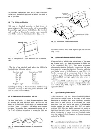 Folding 33
Synclines face towards their inner arcs or cores. Anticlines
can be either antiformal, synformal or neutral. The same is
true of synclines.
3.4 The tightness of folding
Folds can be classified according to their degree of
openness/tightness. The tightness of a fold is measured by
the size of the angle between the fold limbs. The interlimb
angle is defined as the angle between the planes tangential
to the folded surface at the inflection lines (Fig. 3.13).
The size of the interlimb angle allows the fold to be
classified in the following scheme:
Interlimb angle Description of fold
180°–120° Gentle
120°–70° Open
70°–30° Close
30°–0° Tight
0° Isoclinal
Negative angle Mushroom
Depending on the dip of the axial surface, tight folds may
have limbs which dip in the same general direction. Such
folds are called overturned folds.
3.5 Curvature variation around the fold
The three folds in Fig. 3.14 have the same tightness since
they possess the same interlimb angle. Nevertheless the
shapes of the fold differ significantly with respect to their
curvature. Figure 3.14A shows a fold with a fairly constant
curvature. This rounded shape contrasts with angular fold in
Fig. 3.14C. Chevron, accordion, or concertina folds are
all names used for this latter angular type of structure
(Fig. 3.16A).
3.6 Symmetrical and asymmetrical folds
When one limb of a fold is the mirror image of the other,
and the axial surface is a plane of symmetry, the fold is said
to be symmetrical (Fig. 3.15). There exists a common
misconception that the limbs of a symmetrical fold must
have equal dips in opposite directions. This need not be the
case, but the lengths of the limbs must be equal (Fig. 3.15).
Another property of a symmetrical fold is that the
enveloping surface (the surface describing the average dip
of the folded bed) is at right angles to the axial surface of
each fold.
Asymmetrical folds usually have limbs of unequal length
and an enveloping surface which is not perpendicular to the
axial surface (Fig. 3.15). Figures 3.7 and 3.19A show
asymmetrical folds.
3.7 Types of non-cylindrical fold
Domes and basins (Fig. 3.17) are folds of non-cylindrical
type since their shape cannot be described by the simple
translation of a straight line. More commonly occurring
non-cylindrical folds possess a well-defined but curved
hinge line. Four types having the shapes of whalebacks,
saddles, canoes and shoe horns (Fig. 3.17) are called
periclinal folds. They are doubly-plunging with points on
their hinge line called plunge culminations and depressions
where the direction of plunge reverses. Periclinal folding
gives rise to closed elliptical patterns on the map or outcrop
surface (Fig. 3.16B).
3.8 Layer thickness variation around folds
The process leading to the formation of folds from
originally planar layers or beds involves more than a simple
Fig. 3.13 The tightness of a fold is determined from the interlimb
angle.
Fig. 3.14 Folds with the same tightness but different hinge
curvature.
Fig. 3.15 Symmetrical and asymmetrical folds.
 