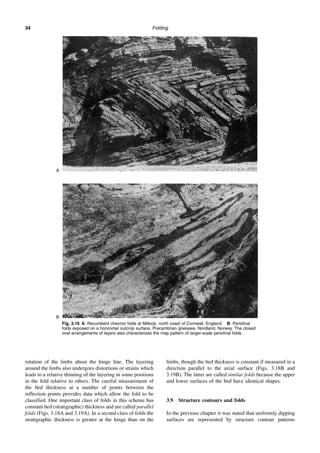 Folding
34
rotation of the limbs about the hinge line. The layering
around the limbs also undergoes distortions or strains which
leads to a relative thinning of the layering in some positions
in the fold relative to others. The careful measurement of
the bed thickness at a number of points between the
inflection points provides data which allow the fold to be
classified. One important class of folds in this scheme has
constant bed (stratigraphic) thickness and are called parallel
folds (Figs. 3.18A and 3.19A). In a second class of folds the
stratigraphic thickness is greater at the hinge than on the
limbs, though the bed thickness is constant if measured in a
direction parallel to the axial surface (Figs. 3.18B and
3.19B). The latter are called similar folds because the upper
and lower surfaces of the bed have identical shapes.
3.9 Structure contours and folds
In the previous chapter it was stated that uniformly dipping
surfaces are represented by structure contour patterns
Fig. 3.16 A: Recumbent chevron folds at Millook, north coast of Cornwall, England. B: Periclinal
folds exposed on a horizontal outcrop surface, Precambrian gneisses, Nordland, Norway. The closed
oval arrangements of layers also characterizes the map pattern of larger-scale periclinal folds.
A
B
 