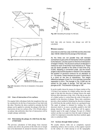 Folding 37
3.11 Lines of intersection of two surfaces
For angular folds with planar limbs the trough/crest line can
be considered to be the line of intersection of one limb with
the other. Therefore the above method to calculate the fold
plunge can be applied to calculate the plunge of the line of
intersection of any two surfaces (Fig. 3.24). If both surfaces
are planar (dip uniformly) their line of intersection will be
straight (plunge uniformly).
3.12 Determining the plunge of a fold from the dips
of fold limbs
The previous calculation of fold plunge from structure
contours also allows the position of the fold crest or trough
line to be determined. If, instead of structure contours, two
limb dips only are known, the plunge can still be
calculated.
WORKED EXAMPLE
One limb of a fold has a dip of 207/60 and the other limb
dips 100/30. Determine the plunge of the fold axis.
As the limbs are not parallel they will intersect
somewhere to give a line of intersection which is parallel
to the fold axis. Let X be a point on the line of intersection
of height h metres. The structure contours of elevation h
metres for each of the limbs must intersect at X. These
can be drawn parallel to the strike of each limb (Fig.
3.25A). Adopting a convenient scale, use the known
angles of dip and the equation in Section 2.9 to calculate
the position of structure contours for an elevation of
(h – 10) metres. These intersect at a point Y, which like X
is a point on the line of intersection. The height
difference between X and Y is 10 m and their horizontal
separation is 20 m. The triangle in Fig. 3.25B can be
solved for the angle of plunge. The fold axis thus
plunges at 26°. The direction of plunge is 138°.
It can be readily shown by means of a figure similar to Fig.
3.24 that if two portions of a folded surface have the same
angle of dip then the direction of plunge bisects the angle
between their directions of dip. Also, if the dip on any part
of a folded surface is vertical then the strike of that part is
parallel to the direction of plunge. These rules sometimes
provide a direct method of deducing the direction of plunge
of a fold from the dip symbols shown on a geological map.
The angle of plunge is obtained by looking for a dip
direction which is, as near as possible, parallel to the fold
plunge direction. The angle of dip there will be approx-
imately equal to the angle of plunge. No part of a folded
surface can dip at an angle less than the angle of plunge of
a fold. It is important to remember that these methods apply
only to cylindrical folds.
3.13 Sections through folded surfaces
We usually observe folds not as completely exposed
undulating surfaces, but in section, as they appear exposed
on the surface of a field outcrop or on the topographic
Fig. 3.23 Calculation of the fold plunge from structure contours.
Fig. 3.24 Calculation of the line of intersection of two planar
surfaces.
Fig. 3.25 Calculating the plunge of a fold axis.
 