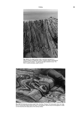 Folding 39
Fig. 3.30 A: An upright synform (also a syncline) exposed on a
wave-cut platform at Welcombe, Devon, England (Upper Carboniferous
sandstones and shales). The synform plunges towards the sea. The
fold is a gently plunging, upright synform.
Fig. 3.30 B: Moderately plunging upright folds, Svartisen, Norway. The hand points down the hinge
line of a synformally folded quartz-rich layer in the gneisses. Note the way the fold appears to close
on the horizontal and steep parts of the outcrop surface.
 