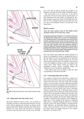 Folding 41
3.18 Hinge points and axial surface traces
The points labelled B and D in Fig. 3.33 are points of
maximum curvature in a fold and can be referred to as hinge
points. Strictly speaking, the curvatures we observe on the
map are prone to the oblique sectioning effect dealt with in
Section 3.13. This means that the point of maximum
curvature of the map may not lie exactly on the real hinge
line of the fold. In practice, though, this problem is not
important, especially for fairly angular fold profile shapes.
The axial surface trace or axial trace is the line of
intersection of the axial surface and the ground surface. In
three dimensions the axial surface cuts through the geo-
logical contacts along lines which are fold hinge lines (see
Fig. 3.8). On a geological map the axial surface trace runs
as a line across geological contacts crossing them at the
hinge points.
WORKED EXAMPLE
Draw the axial surface trace for the folded schist/
quartzite contact on the map (Fig. 3.34A).
Using the reasoning of Section 3.17, points a and b can
be identified as hinge points (c and d are topographic
V’s). Starting at point a, the axial trace must here cut the
contact, passing from the schist into the quartzite. The
trace of the axial surface continues within the quartzite
and may only ‘escape’ from the quartzite outcrop if
another hinge point is present allowing it to cut through a
geological boundary. Such a hinge point exists at b, and
it is there that the axial surface trace passes from the
quartzite back into the schist (Fig. 3.34B).
The axial surface trace marks the outcrop position of a
surface. Even though this surface is imaginary the form of
the trace and how it reacts to topography can be interpreted
like any other surface. Structure contours for the axial
surface can be drawn (Section 2.15) and the V-rule (Section
2.14) can be applied to estimate its dip. For example, axial
surface traces which follow closely the trend of the
topographic contours indicate recumbent folding and
straight axial traces characterize upright folds.
Axial surface traces serve to divide a map into strips
corresponding to individual fold limbs.
3.19 Constructing hinge lines on maps
In a sequence of layered rocks affected by a single set of
folds each axial surface never crosses a geological contact
surface more than once. This fact means that all hinge
points in an axial surface involving a particular geological
boundary must be points belonging to the same hinge line.
Hinge lines are drawn on geological maps by joining two or
more points in an axial surface trace where a particular
contact is intersected. In Fig. 3.34B hinge points a and b
have been joined to form a hinge line for the quartzite/schist
contact. This is permissible as both points lie on the same
axial surface trace and on the same contact. The hinge line
has been drawn straight, but had more hinge points been
available it would have been possible to check whether the
hinge line is in fact straight. In the absence of additional
hinge points a constantly plunging hinge line is assumed
between a and b. The angle of plunge is calculated by the
height difference and horizontal distance separating the
points a and b (see Section 3.10). As b is the lower of the
two hinge points, the plunge direction is the compass
direction a → b, which is 031°.
Fig. 3.34 Recognizing hinge points, axial surface traces and hinge
lines.
 