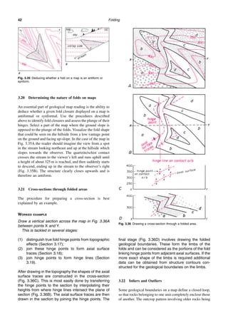 Folding
42
3.20 Determining the nature of folds on maps
An essential part of geological map reading is the ability to
deduce whether a given fold closure displayed on a map is
antiformal or synformal. Use the procedures described
above to identify fold closures and assess the plunge of their
hinges. Select a part of the map where the ground slope is
opposed to the plunge of the folds. Visualize the fold shape
that could be seen on the hillside from a low vantage point
on the ground and facing up-slope. In the case of the map in
Fig. 3.35A the reader should imagine the view from a spot
in the stream looking northeast and up at the hillside which
slopes towards the observer. The quartzite/schist contact
crosses the stream to the viewer’s left and runs uphill until
a height of about 325 m is reached, and then suddenly starts
to descend, ending up in the stream to the observer’s right
(Fig. 3.35B). The structure clearly closes upwards and is
therefore an antiform.
3.21 Cross-sections through folded areas
The procedure for preparing a cross-section is best
explained by an example.
WORKED EXAMPLE
Draw a vertical section across the map in Fig. 3.36A
between points X and Y.
This is tackled in several stages:
(1) distinguish true fold hinge points from topographic
effects (Section 3.17);
(2) join these hinge points to form axial surface
traces (Section 3.18);
(3) join hinge points to form hinge lines (Section
3.19).
After drawing in the topography the shapes of the axial
surface traces are constructed in the cross-section
(Fig. 3.36C). This is most easily done by transferring
the hinge points to the section by interpolating their
heights from where hinge lines intersect the plane of
section (Fig. 3.36B). The axial surface traces are then
drawn in the section by joining the hinge points. The
final stage (Fig. 3.36D) involves drawing the folded
geological boundaries. These form the limbs of the
folds and can be considered as the portions of the fold
linking hinge points from adjacent axial surfaces. If the
more exact shape of the limbs is required additional
data can be obtained from structure contours con-
structed for the geological boundaries on the limbs.
3.22 Inliers and Outliers
Some geological boundaries on a map define a closed loop,
so that rocks belonging to one unit completely enclose those
of another. The outcrop pattern involving older rocks being
Fig. 3.35 Deducing whether a fold on a map is an antiform or
synform.
Fig. 3.36 Drawing a cross-section through a folded area.
 