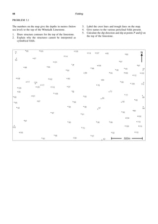 Folding
44
PROBLEM 3.1
The numbers on the map give the depths in metres (below
sea level) to the top of the Wittekalk Limestone.
1. Draw structure contours for the top of the limestone.
2. Explain why the structures cannot be interpreted as
cylindrical folds.
3. Label the crest lines and trough lines on the map.
4. Give names to the various periclinal folds present.
5. Calculate the dip direction and dip at points P and Q on
the top of the limestone.
 