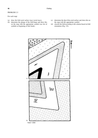 Folding
46
PROBLEM 3.3
For each map:
(a) draw the fold axial surface trace (axial trace),
(b) determine the plunge of the fold hinge and show this
on the map with the appropriate symbol (see list of
symbols at beginning of this book),
(c) determine the dip of the axial surface and show this on
the map with the appropriate symbol,
(d) classify the fold according to the scheme based on fold
orientation (Fig. 3.9).
A
B
Scale 1:2500
 