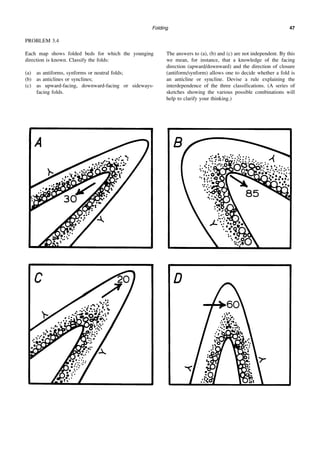 Folding 47
PROBLEM 3.4
Each map shows folded beds for which the younging
direction is known. Classify the folds:
(a) as antiforms, synforms or neutral folds;
(b) as anticlines or synclines;
(c) as upward-facing, downward-facing or sideways-
facing folds.
The answers to (a), (b) and (c) are not independent. By this
we mean, for instance, that a knowledge of the facing
direction (upward/downward) and the direction of closure
(antiform/synform) allows one to decide whether a fold is
an anticline or syncline. Devise a rule explaining the
interdependence of the three classifications. (A series of
sketches showing the various possible combinations will
help to clarify your thinking.)
 