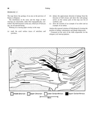 Folding
48
PROBLEM 3.5
The map shows the geology of an area in the province of
Namur in Belgium.
The distribution of the rocks and the shape of their
outcrops are structurally, rather than topographically, con-
trolled. The fold structures in the area, which are of Variscan
age, are all upward-facing.
Working on a tracing paper overlay to the map:
(a) mark the axial surface traces of anticlines and
synclines,
(b) deduce the approximate direction of plunge from the
direction of fold closure and show this with plunge
arrows on the various parts of the map (see list of
symbols), and
(c) show the location of an example of an inlier and an
example of an outlier.
Analyse the regional variation of fold plunge by locating the
position of plunge culminations and plunge depressions.
Comment on the style of the folds responsible for the
elongate oval outcrop patterns.
 