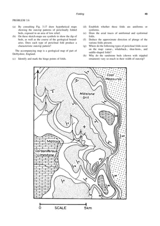 Folding 49
PROBLEM 3.6
(a) By consulting Fig. 3.17 draw hypothetical maps
showing the outcrop patterns of periclinally folded
beds, exposed in an area of low relief.
(b) On these sketch-maps use symbols to show the dip of
beds, as well as the course of the geological bound-
aries. Does each type of periclinal fold produce a
characteristic outcrop pattern?
The accompanying map is a geological map of part of
Derbyshire, England.
(c) Identify and mark the hinge points of folds.
(d) Establish whether these folds are antiforms or
synforms.
(e) Draw the axial traces of antiformal and synformal
folds.
(f) Deduce the approximate direction of plunge of the
various folds present.
(g) Where do the following types of periclinal folds occur
on the map: canoe-, whaleback-, shoe-horn-, and
saddle-shaped folds?
(h) Why do the sandstone beds (shown with stippled
ornament) vary so much in their width of outcrop?
 