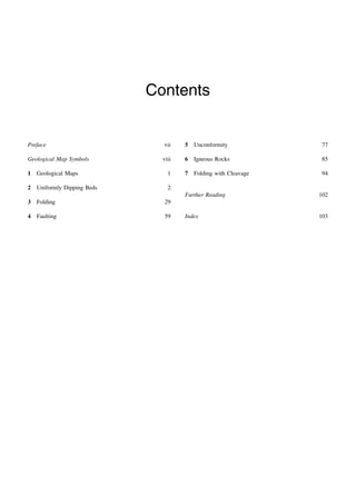 Contents
Preface vii
Geological Map Symbols viii
1 Geological Maps 1
2 Uniformly Dipping Beds 2
3 Folding 29
4 Faulting 59
5 Unconformity 77
6 Igneous Rocks 85
7 Folding with Cleavage 94
Further Reading 102
Index 103
 