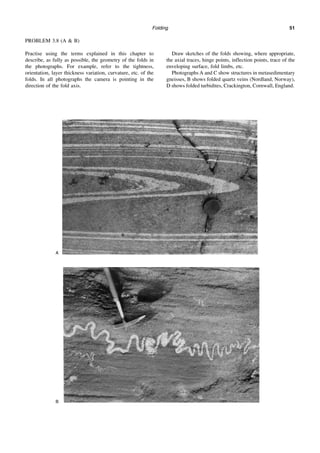 Folding 51
PROBLEM 3.8 (A & B)
Practise using the terms explained in this chapter to
describe, as fully as possible, the geometry of the folds in
the photographs. For example, refer to the tightness,
orientation, layer thickness variation, curvature, etc. of the
folds. In all photographs the camera is pointing in the
direction of the fold axis.
Draw sketches of the folds showing, where appropriate,
the axial traces, hinge points, inflection points, trace of the
enveloping surface, fold limbs, etc.
Photographs A and C show structures in metasedimentary
gneisses, B shows folded quartz veins (Nordland, Norway),
D shows folded turbidites, Crackington, Cornwall, England.
A
B
 