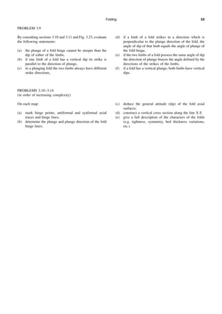 Folding 53
PROBLEM 3.9
By consulting sections 3.10 and 3.11 and Fig. 3.23, evaluate
the following statements:
(a) the plunge of a fold hinge cannot be steeper than the
dip of either of the limbs,
(b) if one limb of a fold has a vertical dip its strike is
parallel to the direction of plunge,
(c) in a plunging fold the two limbs always have different
strike directions,
(d) if a limb of a fold strikes in a direction which is
perpendicular to the plunge direction of the fold, the
angle of dip of that limb equals the angle of plunge of
the fold hinge,
(e) if the two limbs of a fold possess the same angle of dip
the direction of plunge bisects the angle defined by the
directions of the strikes of the limbs,
(f) if a fold has a vertical plunge, both limbs have vertical
dips.
PROBLEMS 3.10–3.14
(in order of increasing complexity)
On each map:
(a) mark hinge points, antiformal and synformal axial
traces and hinge lines;
(b) determine the plunge and plunge direction of the fold
hinge lines;
(c) deduce the general attitude (dip) of the fold axial
surfaces;
(d) construct a vertical cross section along the line X-Y;
(e) give a full description of the characters of the folds
(e.g. tightness, symmetry, bed thickness variations,
etc.).
 