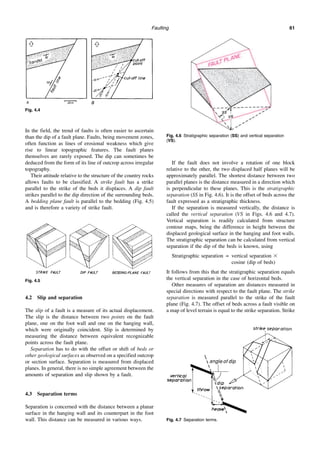 Faulting 61
In the field, the trend of faults is often easier to ascertain
than the dip of a fault plane. Faults, being movement zones,
often function as lines of erosional weakness which give
rise to linear topographic features. The fault planes
themselves are rarely exposed. The dip can sometimes be
deduced from the form of its line of outcrop across irregular
topography.
Their attitude relative to the structure of the country rocks
allows faults to be classified. A strike fault has a strike
parallel to the strike of the beds it displaces. A dip fault
strikes parallel to the dip direction of the surrounding beds.
A bedding plane fault is parallel to the bedding (Fig. 4.5)
and is therefore a variety of strike fault.
4.2 Slip and separation
The slip of a fault is a measure of its actual displacement.
The slip is the distance between two points on the fault
plane, one on the foot wall and one on the hanging wall,
which were originally coincident. Slip is determined by
measuring the distance between equivalent recognizable
points across the fault plane.
Separation has to do with the offset or shift of beds or
other geological surfaces as observed on a specified outcrop
or section surface. Separation is measured from displaced
planes. In general, there is no simple agreement between the
amounts of separation and slip shown by a fault.
4.3 Separation terms
Separation is concerned with the distance between a planar
surface in the hanging wall and its counterpart in the foot
wall. This distance can be measured in various ways.
If the fault does not involve a rotation of one block
relative to the other, the two displaced half planes will be
approximately parallel. The shortest distance between two
parallel planes is the distance measured in a direction which
is perpendicular to these planes. This is the stratigraphic
separation (SS in Fig. 4.6). It is the offset of beds across the
fault expressed as a stratigraphic thickness.
If the separation is measured vertically, the distance is
called the vertical separation (VS in Figs. 4.6 and 4.7).
Vertical separation is readily calculated from structure
contour maps, being the difference in height between the
displaced geological surface in the hanging and foot walls.
The stratigraphic separation can be calculated from vertical
separation if the dip of the beds is known, using
Stratigraphic separation = vertical separation ⫻
cosine (dip of beds)
It follows from this that the stratigraphic separation equals
the vertical separation in the case of horizontal beds.
Other measures of separation are distances measured in
special directions with respect to the fault plane. The strike
separation is measured parallel to the strike of the fault
plane (Fig. 4.7). The offset of beds across a fault visible on
a map of level terrain is equal to the strike separation. Strike
Fig. 4.4
Fig. 4.5
Fig. 4.6 Stratigraphic separation (SS) and vertical separation
(VS).
Fig. 4.7 Separation terms.
 