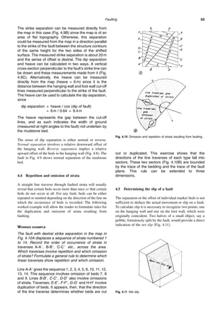 Faulting 63
The strike separation can be measured directly from
the map in this case (Fig. 4.9B) since the map is of an
area of flat topography. Otherwise, this separation
could be measured from the map in a direction parallel
to the strike of the fault between the structure contours
of the same height for the two sides of the shifted
surface. The measured strike separation is about 20 m
and the sense of offset is dextral. The dip separation
and heave can be calculated in two ways. A vertical
cross-section perpendicular to the fault’s strike line can
be drawn and these measurements made from it (Fig.
4.9C). Alternatively, the heave can be measured
directly from the map (heave = 6 m) since it is the
distance between the hanging wall and foot wall cut-off
lines measured perpendicular to the strike of the fault.
The heave can be used to calculate the dip separation,
since
dip separation = heave / cos (dip of fault)
= 6 m / 0.64 = 9.4 m
The heave represents the gap between the cut-off
lines, and as such indicates the width of ground
(measured at right angles to the fault) not underlain by
the mudstone bed.
The sense of dip separation is either normal or reverse.
Normal separation involves a relative downward offset of
the hanging wall. Reverse separation implies a relative
upward offset of the beds in the hanging wall (Fig. 4.8). The
fault in Fig. 4.9 shows normal separation of the mudstone
bed.
4.4 Repetition and omission of strata
A straight line traverse through faulted strata will usually
reveal that certain beds occur more than once or that certain
beds do not occur at all. For any fault, beds can be either
repeated or omitted depending on the direction of the line on
which the occurrence of beds is recorded. The following
worked example will allow the reader to formulate rules for
the duplication and omission of strata resulting from
faulting.
WORKED EXAMPLE
The fault with dextral strike separation in the map in
Fig. 4.10A displaces a sequence of strata numbered 1
to 14. Record the order of occurrence of strata in
traverses A-A⬘, B-B⬘, C-C⬘ etc., across the area.
Which traverses involve repetition and which omission
of strata? Formulate a general rule to determine which
linear traverses show repetition and which omission.
Line A-A⬘ gives the sequence 1, 2, 3, 4, 5, 6, 10, 11, 12,
13, 14. This sequence involves omission of beds 7, 8
and 9. Lines B-B⬘, C-C⬘, D-D⬘ also involve omissions
of strata. Traverses; E-E⬘, F-F⬘, G-G⬘ and H-H⬘ involve
duplication of beds. It appears, then, that the direction
of the line traverse determines whether beds are cut
out or duplicated. This exercise shows that the
directions of the line traverses of each type fall into
sectors. These two sectors (Fig. 4.10B) are bounded
by the trace of the bedding and the trace of the fault
plane. This rule can be extended to three
dimensions.
4.5 Determining the slip of a fault
The separation or the offset of individual marker beds is not
sufficient to deduce the actual movement or slip on a fault.
To calculate slip it is necessary to recognize two points; one
on the hanging wall and one on the foot wall, which were
originally coincident. Two halves of a small object, say a
pebble, fortuitously split by the fault, would provide a direct
indication of the net slip (Fig. 4.11).
Fig. 4.10 Omission and repetition of strata resulting from faulting.
Fig. 4.11 Net slip.
 