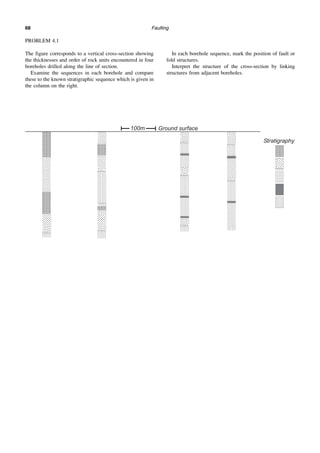 Faulting
68
PROBLEM 4.1
The figure corresponds to a vertical cross-section showing
the thicknesses and order of rock units encountered in four
boreholes drilled along the line of section.
Examine the sequences in each borehole and compare
these to the known stratigraphic sequence which is given in
the column on the right.
In each borehole sequence, mark the position of fault or
fold structures.
Interpret the structure of the cross-section by linking
structures from adjacent boreholes.
 