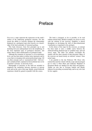 Preface
GEOLOGICAL maps represent the expression on the earth’s
surface of the underlying geological structure. For this
reason the ability to correctly interpret the relationships
displayed on a geological map relies heavily on a knowl-
edge of the basic principles of structural geology.
This book discusses, from first principles up to and
including first-year undergraduate level, the morphology of
the most important types of geological structures, and
relates them to their manifestation on geological maps.
Although the treatment of structures is at an elementary
level, care has been taken to define terms rigorously and in
a way that is in keeping with current professional usage. All
too often concepts such as ‘asymmetrical fold’, ‘fold axis’
and ‘cylindrical fold’ explained in first textbooks have to be
re-learned ‘correctly’ at university level.
Photographs of structures in the field are included to
emphasize the similarities between structures at outcrop
scale and on the scale of the map. Ideally, actual fieldwork
experience should be gained in parallel with this course.
The book is designed, as far as possible, to be read
without tutorial help. Worked examples are given to assist
with the solution of the exercises. Emphasis is placed
throughout on developing the skill of three-dimensional
visualization so important to the geologist.
In the choice of the maps for the exercises, an attempt
has been made to steer a middle course between the
artificial-looking idealized type of ‘problem map’ and real
survey maps. The latter can initially overwhelm the
student with the sheer amount of data presented. Many of
the exercises are based closely on selected ‘extracts’ from
actual maps.
I am grateful to the late Professor T.R. Owen who
realized the need for a book with this scope and encouraged
me to write it. Peter Henn and Catherine Shephard of
Pergamon Books are thanked for their help and patience.
Thanks are also due to Vivienne Jenkins and Wendy
Johnson for providing secretarial help, and to my wife Ann
for her support.
 