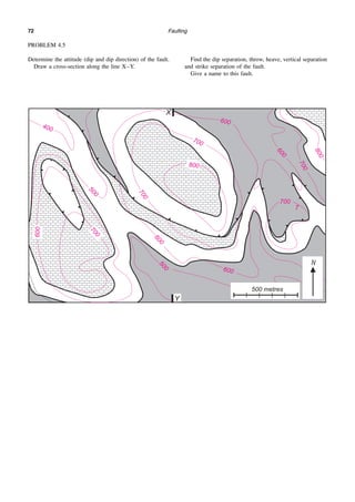 Faulting
72
PROBLEM 4.5
Determine the attitude (dip and dip direction) of the fault.
Draw a cross-section along the line X–Y.
Find the dip separation, throw, heave, vertical separation
and strike separation of the fault.
Give a name to this fault.
 