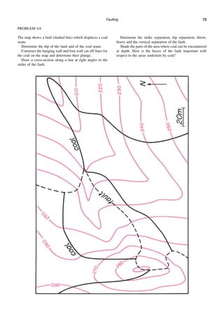 Faulting 73
PROBLEM 4.6
The map shows a fault (dashed line) which displaces a coal
seam.
Determine the dip of the fault and of the coal seam.
Construct the hanging wall and foot wall cut-off lines for
the coal on the map and determine their plunge.
Draw a cross-section along a line at right angles to the
strike of the fault.
Determine the strike separation, dip separation, throw,
heave and the vertical separation of the fault.
Shade the parts of the area where coal can be encountered
at depth. How is the heave of the fault important with
respect to the areas underlain by coal?
 