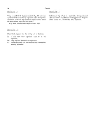 Faulting
76
PROBLEM 4.9
Using a sketch block diagram similar to Fig. 4.6 derive an
equation which relates the dip separation to the stratigraphic
separation. (Note: the dip separation depends on the dip of
the beds and the dip of the fault plane.)
Why is the term horizontal separation not used?
PROBLEM 4.10
Draw block diagrams like that in Fig. 4.16 to illustrate:
(a) a fault with strike separation equal to its dip
separation,
(b) a dip slip fault with zero dip separation,
(c) a strike slip fault (i.e. with zero dip slip component)
with dip separation.
PROBLEM 4.11
Referring to Fig. 4.7, given a fault with a dip separation of
35 m and that the cut-off line of bedding pitches in the plane
of the fault at 27°, calculate the strike separation.
 
