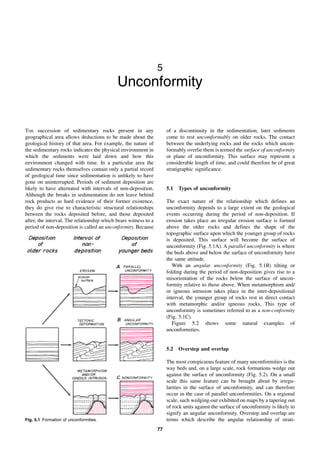 77
5
Unconformity
THE succession of sedimentary rocks present in any
geographical area allows deductions to be made about the
geological history of that area. For example, the nature of
the sedimentary rocks indicates the physical environment in
which the sediments were laid down and how this
environment changed with time. In a particular area the
sedimentary rocks themselves contain only a partial record
of geological time since sedimentation is unlikely to have
gone on uninterrupted. Periods of sediment deposition are
likely to have alternated with intervals of non-deposition.
Although the breaks in sedimentation do not leave behind
rock products as hard evidence of their former existence,
they do give rise to characteristic structural relationships
between the rocks deposited before, and those deposited
after, the interval. The relationship which bears witness to a
period of non-deposition is called an unconformity. Because
of a discontinuity in the sedimentation, later sediments
come to rest uncomformably on older rocks. The contact
between the underlying rocks and the rocks which uncon-
formably overlie them is termed the surface of unconformity
or plane of unconformity. This surface may represent a
considerable length of time, and could therefore be of great
stratigraphic significance.
5.1 Types of unconformity
The exact nature of the relationship which defines an
unconformity depends to a large extent on the geological
events occurring during the period of non-deposition. If
erosion takes place an irregular erosion surface is formed
above the older rocks and defines the shape of the
topographic surface upon which the younger group of rocks
is deposited. This surface will become the surface of
unconformity (Fig. 5.1A). A parallel unconformity is where
the beds above and below the surface of unconformity have
the same attitude.
With an angular unconformity (Fig. 5.1B) tilting or
folding during the period of non-deposition gives rise to a
misorientation of the rocks below the surface of uncon-
formity relative to those above. When metamorphism and/
or igneous intrusion takes place in the inter-depositional
interval, the younger group of rocks rest in direct contact
with metamorphic and/or igneous rocks. This type of
unconformity is sometimes referred to as a non-conformity
(Fig. 5.1C).
Figure 5.2 shows some natural examples of
unconformities.
5.2 Overstep and overlap
The most conspicuous feature of many unconformities is the
way beds and, on a large scale, rock formations wedge out
against the surface of unconformity (Fig. 5.2). On a small
scale this same feature can be brought about by irregu-
larities in the surface of unconformity, and can therefore
occur in the case of parallel unconformities. On a regional
scale, such wedging-out exhibited on maps by a tapering out
of rock units against the surface of unconformity is likely to
signify an angular unconformity. Overstep and overlap are
terms which describe the angular relationship of strati-
Fig. 5.1 Formation of unconformities.
 
