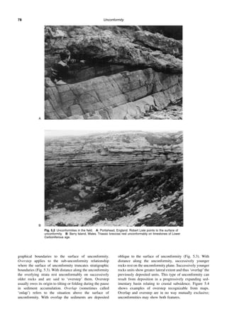Unconformity
78
graphical boundaries to the surface of unconformity.
Overstep applies to the sub-unconformity relationship
where the surface of unconformity truncates stratigraphic
boundaries (Fig. 5.3). With distance along the unconformity
the overlying strata rest unconformably on successively
older rocks and are said to ‘overstep’ them. Overstep
usually owes its origin to tilting or folding during the pause
in sediment accumulation. Overlap (sometimes called
‘onlap’) refers to the situation above the surface of
unconformity. With overlap the sediments are deposited
oblique to the surface of unconformity (Fig. 5.3). With
distance along the unconformity, successively younger
rocks rest on the uncomformity plane. Successively younger
rocks units show greater lateral extent and thus ‘overlap’ the
previously deposited units. This type of unconformity can
result from deposition in a progressively expanding sed-
imentary basin relating to crustal subsidence. Figure 5.4
shows examples of overstep recognizable from maps.
Overlap and overstep are in no way mutually exclusive;
unconformities may show both features.
Fig. 5.2 Unconformities in the field. A: Portishead, England. Robert Lisle points to the surface of
unconformity. B: Barry Island, Wales. Triassic breccias rest unconformably on limestones of Lower
Carboniferous age.
A
B
 