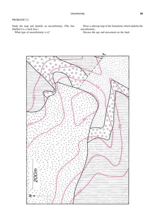 Unconformity 83
PROBLEM 5.2
Study the map and identify an unconformity. (The line
labelled f is a fault line.)
What type of unconformity is it?
Draw a subcrop map of the formations which underlie the
unconformity.
Discuss the age and movement on the fault.
 