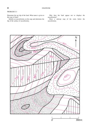 Unconformity
84
PROBLEM 5.3
Determine the net slip of the fault. What name is given to
this type of fault?
Identify an unconformity on the map and determine the
dip of the surface of unconformity.
Why does the fault appear not to displace the
unconformity?
Draw a subcrop map of the rocks below the
unconformity.
 