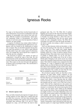 85
6
Igneous Rocks
THE maps so far discussed have involved layered piles of
rocks characteristic of successions of sedimentary rocks and
sequences of metamorphic rocks derived from such sedi-
ments. With the exception of unconformities, which repre-
sent sedimentary breaks or discontinuities, the layered
structure of such rocks arises from the deposition of beds of
sediment, one upon another.
A sequence of sediments may contain within it bodies of
rocks belonging to an important group called igneous rocks.
Igneous rocks are formed by the solidification of molten
rock or magma. They are described separately because they
may come into position in a way which is quite different
from the orderly ‘layer cake’ manner typical of sedimentary
rocks. For example they can be injected into a sequence of
rocks like jam into a doughnut.
The discussion of igneous rock varieties (in terms of
composition) is beyond the scope of this book. We will
concentrate here on the classification of igneous rock bodies
in terms of their form and structural relationship to adjacent
rocks. These aspects are the most relevant to the appearance
of igneous rocks on geological maps. This classification is
set out in Table 6.1.
6.1 Intrusive igneous rocks
These are bodies formed by the injection of magma into an
existing sequence of rocks. Many have a tabular form and
are called sheet intrusions. Sills have been intruded along
the layering or bedding of the sequence and are examples of
concordant sheet intrusions (Figs. 6.1A and 6.3). When
displayed on a map, a sill will follow the trend of other
geological units (Fig. 6.3). The Whin Sill of northern
England can be traced on the map from the Farne Islands,
off the Northumberland coast, southwards for some 170 km
to Teesdale. Its average thickness is about 30 m and it is
intruded into Carboniferous rocks but not always along
exactly the same stratigraphic horizon. The Whin Sill is
concordant over much of its trace but locally discordant. A
sill which is locally cross-cutting is called a transgressive
sill (Fig. 6.1B).
Dykes are sheet intrusions which are discordant, i.e. they
cut across the layering of the rocks they are intruded into
(Figs. 6.2 and 6.3). They usually have steeply dipping
contacts. Many dykes occur in the Inner Hebrides region of
Scotland, which was a centre of intrusive igneous activity
during the Tertiary. These dykes form swarms which are sets
of parallel or radiating dykes. As can be seen from a
geological map of the southern part of the Isle of Arran,
dolerite dykes belonging to the swarm can be very closely
spaced. On a map dykes stand out because of their discordant
nature. Their relatively straight course compared to the other
formations on a map is explained by their near-vertical
attitude. Dykes can often be followed in the field because of
their effect on the topography. In spite of their name, dykes
do not always form a positive feature (such as a ridge) on the
ground. Sometimes they weather out more than the rocks
they are intruded into, and form a linear depression.
Not all intrusive igneous bodies are sheet-like in form.
Batholiths are large bodies usually composed of acid
plutonic rock. Their contacts may be irregular in shape but
the body often has an overall dome-like form with an upper
contact (roof) which is more flat-lying than the steeper
inclined walls (Fig. 6.4). In detail the upper part of the body
may protrude into the country rocks of the roof to form a
cupola. If the roof has a depression in it, the country rock
will extend to a deeper level into the batholith. The resulting
structure is a roof pendant. By erosion removing the roof of
country rock, the igneous rocks making up the batholith
may crop out at the surface. They are typically bodies which
are roughly circular or oval in plan. Depending on the exact
level of the erosion surface relative to the height of the roof,
roof pendants and cupolas may form isolated closed
contacts between igneous rock and country rock on the map.
Stocks are smaller versions of batholiths. In SW England six
granite stocks which occur at Dartmoor, Bodmin Moor, St
Austell, Carnmenellis, Land’s End and the Scilly Isles may
represent cupolas of a single larger batholith at depth (Fig.
Table 6.1
Examples
Intrusive
igneous rocks
Concordant bodies
Discordant bodies
Sills
Dykes, volcanic necks,
batholiths
Extrusive
igneous rocks
Lava flows, volcaniclastic
deposits
 