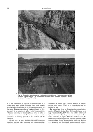 Igneous Rocks
86
6.5). The country rocks adjacent to batholiths (and to a
lesser extent some minor intrusions) often show marked
evidence of being affected by the heat emanating from the
intrusion. This metamorphism of rocks produced by their
proximity to an intrusion is called contact metamorphism.
The zone consisting of metamorphosed rocks is called a
metamorphic aureole, and is displayed on maps as a zone
encircling or running parallel to the contacts of the
intrusion.
Volcanic rocks or plugs represent the solidified magma
and other volcanic rocks filling the pipe (vent) of former
volcanoes of central type. Erosion produces a roughly
circular map pattern which is a cross-section of the
cylindrical pipe.
The subsurface form of discordant intrusions is fre-
quently difficult to deduce from the form displayed on a
map. For example, Fig. 6.6A shows two isolated outcrops of
igneous rock. Are they truly separate bodies or are they
really connected at depth? When the contact is cut by
topographic contours on the map, structure contours can be
constructed and the dip deduced in the usual way (Section
2.9). However, the topographic relief is often strongly
Fig. 6.1 Concordant sheet intrusions. A: Intrusion within deformed Precambrian quartz schists
(Dombas, Oppdal, Norway). B: Transgressive sill (Banks Island, Northwest Territories, Canada).
(Geological Society of Canada.).
A
B
 