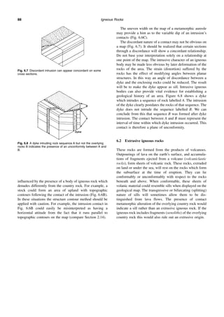 Igneous Rocks
88
influenced by the presence of a body of igneous rock which
denudes differently from the country rock. For example, a
stock could form an area of upland with topographic
contours following the contact of the intrusion (Fig. 6.6B).
In these situations the structure contour method should be
applied with caution. For example, the intrusion contact in
Fig. 6.6B could easily be misinterpreted as having a
horizontal attitude from the fact that it runs parallel to
topographic contours on the map (compare Section 2.14).
The uneven width on the map of a metamorphic aureole
may provide a hint as to the variable dip of an intrusion’s
contacts (Fig. 6.6C).
The discordant nature of a contact may not be obvious on
a map (Fig. 6.7). It should be realized that certain sections
through a discordance will show a concordant relationship.
Do not base your interpretation solely on a relationship at
one point of the map. The intrusive character of an igneous
body may be made less obvious by later deformation of the
rocks of the area. The strain (distortion) suffered by the
rocks has the effect of modifying angles between planar
structures. In this way an angle of discordance between a
dyke and the enclosing rocks could be reduced. The result
will be to make the dyke appear as sill. Intrusive igneous
bodies can also provide vital evidence for establishing a
geological history of an area. Figure 6.8 shows a dyke
which intrudes a sequence of rock labelled A. The intrusion
of the dyke clearly postdates the rocks of that sequence. The
dyke does not intrude the sequence labelled B. We can
conclude from this that sequence B was formed after dyke
intrusion. The contact between A and B must represent the
interval of time within which dyke intrusion occurred. This
contact is therefore a plane of unconformity.
6.2 Extrusive igneous rocks
These rocks are formed from the products of volcanoes.
Outpourings of lava on the earth’s surface, and accumula-
tions of fragments ejected from a volcano (volcaniclastic
rocks), form sheets of volcanic rock. These rocks, extruded
on land or under the sea, will rest on the rocks which form
the subsurface at the time of eruption. They can lie
conformably or unconformably with respect to the rocks
beneath and above. When conformable, these sheets of
volanic material could resemble sills when displayed on the
geological map. The transgressive or bifurcating (splitting)
nature of sills will sometimes allow them to be dis-
tinguished from lava flows. The presence of contact
metamorphic alteration of the overlying country rock would
indicate a sill rather than an extrusive igneous rock. If the
igneous rock includes fragments (xenoliths) of the overlying
country rock this would also rule out an extrusive origin.
Fig. 6.7 Discordant intrusion can appear concordant on some
cross sections.
Fig. 6.8 A dyke intruding rock sequence A but not the overlying
rocks B indicates the presence of an unconformity between A and
B.
 