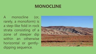 A monocline (or,
rarely, a monoform) is
a step-like fold in rock
strata consisting of a
zone of steeper dip
within an otherwise
horizontal or gently-
dipping sequence.
MONOCLINE
 