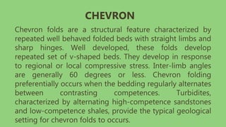 Chevron folds are a structural feature characterized by
repeated well behaved folded beds with straight limbs and
sharp hinges. Well developed, these folds develop
repeated set of v-shaped beds. They develop in response
to regional or local compressive stress. Inter-limb angles
are generally 60 degrees or less. Chevron folding
preferentially occurs when the bedding regularly alternates
between contrasting competences. Turbidites,
characterized by alternating high-competence sandstones
and low-competence shales, provide the typical geological
setting for chevron folds to occurs.
CHEVRON
 