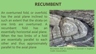 An overturned fold, or overfold,
has the axial plane inclined to
such an extent that the strata on
one limb are overturned. A
recumbent fold has an
essentially horizontal axial plane.
When the two limbs of a fold
are essentially parallel to each
other and thus approximately
parallel to the axial plane Recumbent fold at Godrevy in Cornwall in England.
Credit: mwcarruthers
RECUMBENT
 